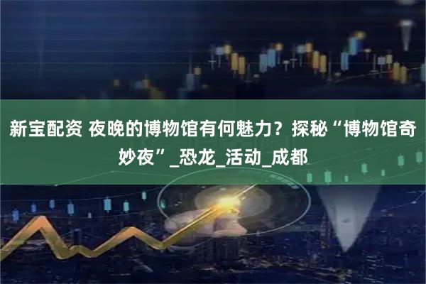 新宝配资 夜晚的博物馆有何魅力？探秘“博物馆奇妙夜”_恐龙_活动_成都