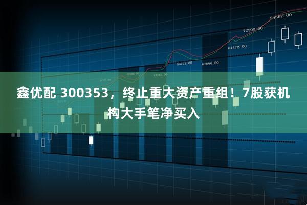 鑫优配 300353，终止重大资产重组！7股获机构大手笔净买入