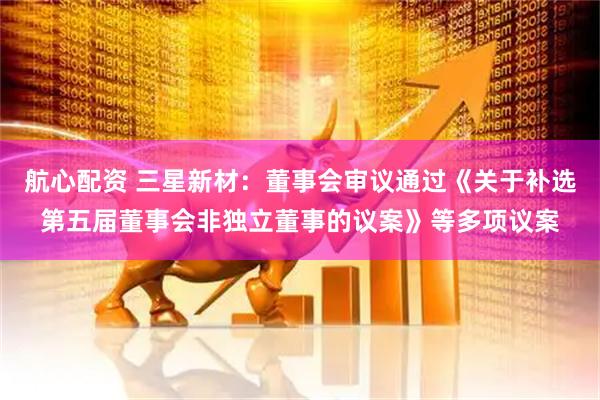 航心配资 三星新材：董事会审议通过《关于补选第五届董事会非独立董事的议案》等多项议案