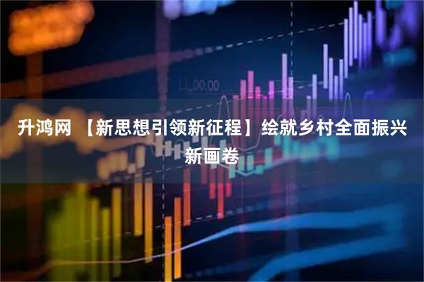升鸿网 【新思想引领新征程】绘就乡村全面振兴新画卷