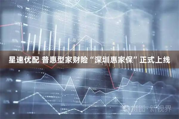 星速优配 普惠型家财险“深圳惠家保”正式上线