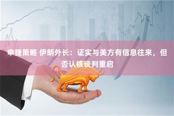 申捷策略 伊朗外长：证实与美方有信息往来，但否认核谈判重启