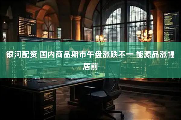 银河配资 国内商品期市午盘涨跌不一 能源品涨幅居前