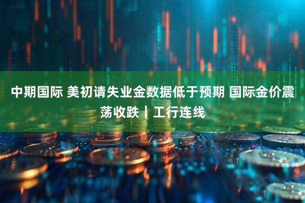 中期国际 美初请失业金数据低于预期 国际金价震荡收跌｜工行连线