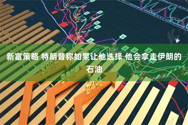 新富策略 特朗普称如果让他选择 他会拿走伊朗的石油