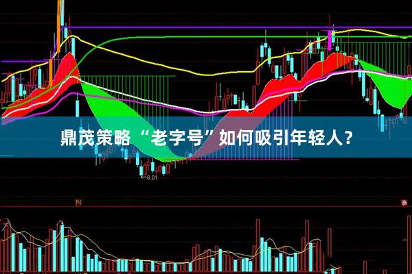 鼎茂策略 “老字号”如何吸引年轻人？